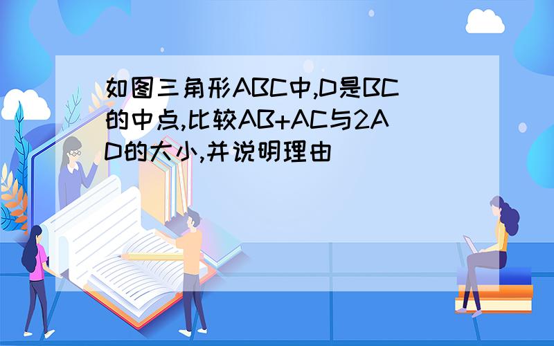 如图三角形ABC中,D是BC的中点,比较AB+AC与2AD的大小,并说明理由