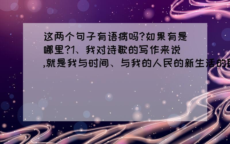 这两个句子有语病吗?如果有是哪里?1、我对诗歌的写作来说,就是我与时间、与我的人民的新生活的联系.2、1965年春天,我去了莎士比亚的故乡,看见了大不列颠的天空和大西洋,与老朋友重聚,