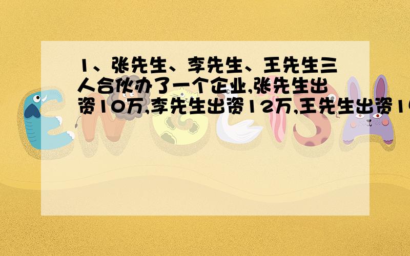 1、张先生、李先生、王先生三人合伙办了一个企业,张先生出资10万,李先生出资12万,王先生出资15万.如果一年中共盈利3.7万元,先按出资比例分配,那么这三人分别应得多少元?2、某公路收费站