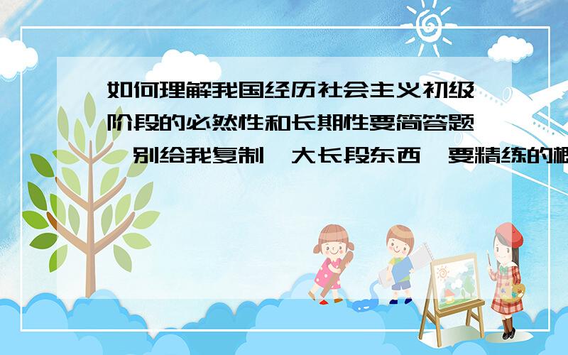 如何理解我国经历社会主义初级阶段的必然性和长期性要简答题,别给我复制一大长段东西,要精练的概述.