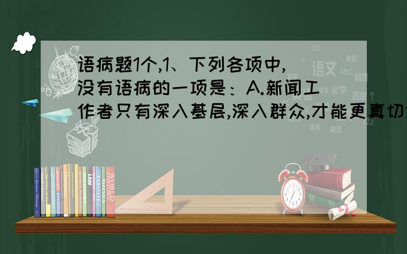 语病题1个,1、下列各项中,没有语病的一项是：A.新闻工作者只有深入基层,深入群众,才能更真切地理解党的方针政策,更深刻地感知群众的忧乐冷暖,从而更好地肩负起新闻工作者的使命.B.国家