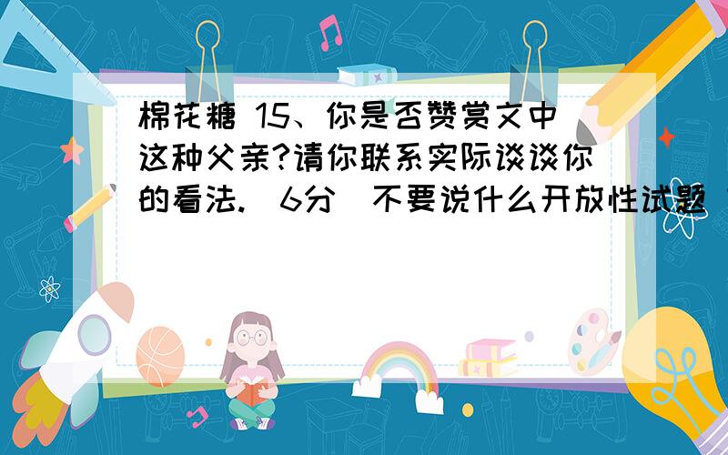 棉花糖 15、你是否赞赏文中这种父亲?请你联系实际谈谈你的看法.（6分）不要说什么开放性试题 言之有理即可 帮我回答歇具辉旅