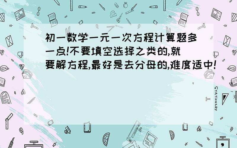 初一数学一元一次方程计算题多一点!不要填空选择之类的,就要解方程,最好是去分母的,难度适中!