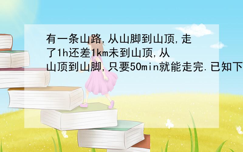 有一条山路,从山脚到山顶,走了1h还差1km未到山顶,从山顶到山脚,只要50min就能走完.已知下山的速度是上山5倍,求下山的速度.上山的速度和山路的长度.