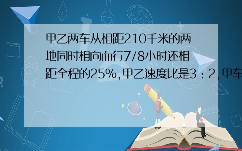 甲乙两车从相距210千米的两地同时相向而行7/8小时还相距全程的25%,甲乙速度比是3：2,甲车每时行多少千米快