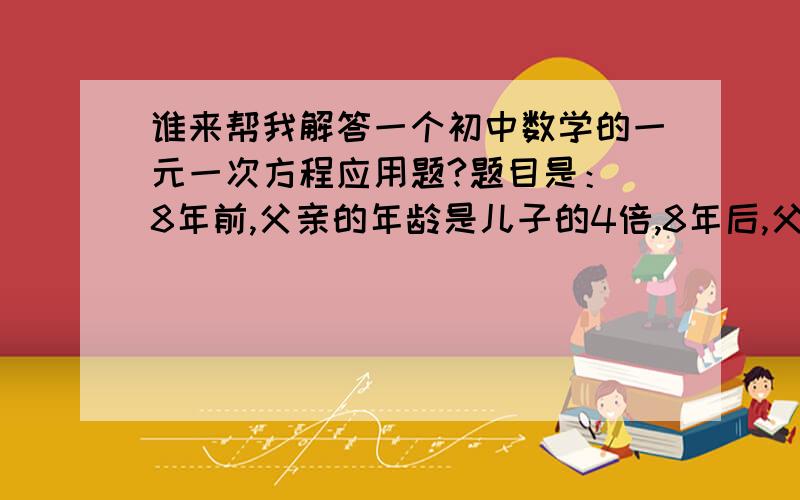 谁来帮我解答一个初中数学的一元一次方程应用题?题目是： 8年前,父亲的年龄是儿子的4倍,8年后,父亲的年龄是儿子的2倍,求现在父子的年龄各是多少?拜托大家帮个忙咯~!谢谢啦!