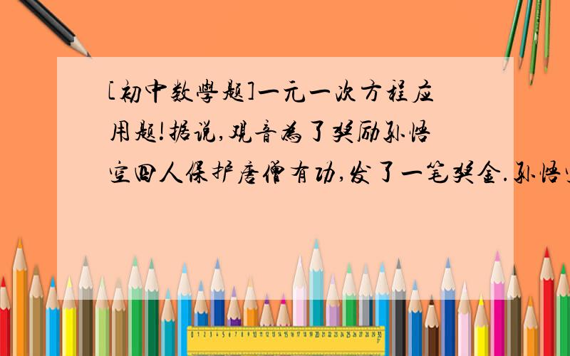 [初中数学题]一元一次方程应用题!据说,观音为了奖励孙悟空四人保护唐僧有功,发了一笔奖金.孙悟空份奖金总数的一半,外加1万元；猪八戒份剩余的一半外加10万元；沙僧份剩下的一半外加100