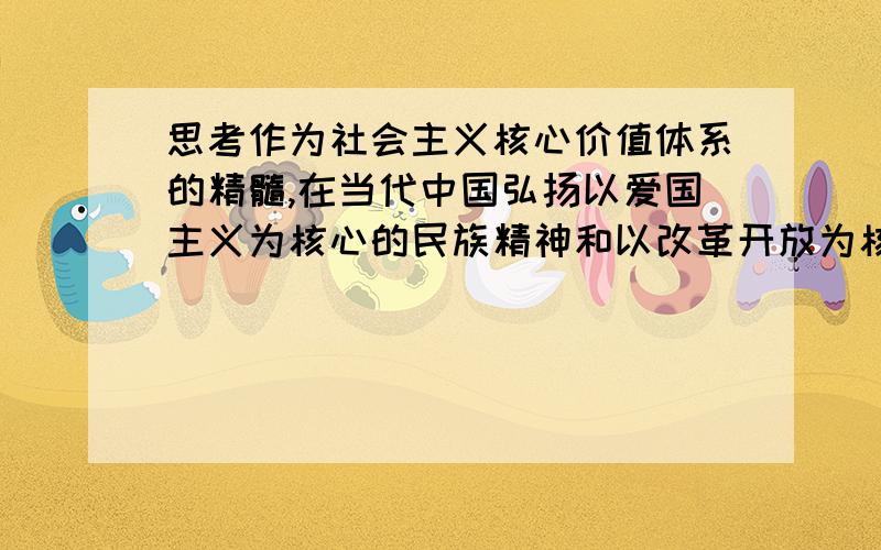 思考作为社会主义核心价值体系的精髓,在当代中国弘扬以爱国主义为核心的民族精神和以改革开放为核心的时代精神的重要意义?