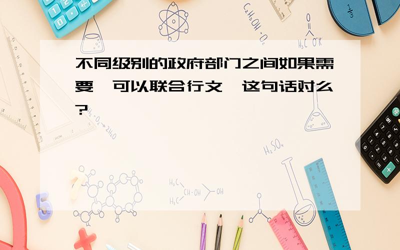 不同级别的政府部门之间如果需要,可以联合行文,这句话对么?