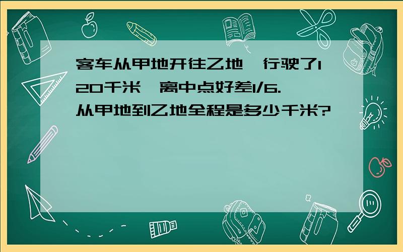 客车从甲地开往乙地,行驶了120千米,离中点好差1/6.从甲地到乙地全程是多少千米?