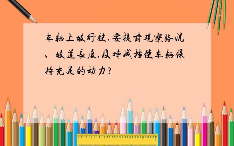 车辆上坡行驶,要提前观察路况、坡道长度,及时减挡使车辆保持充足的动力?