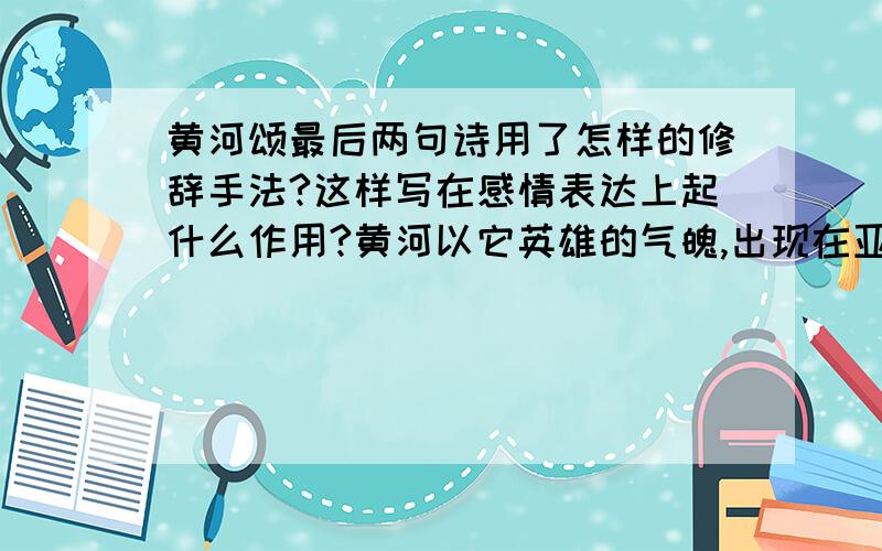 黄河颂最后两句诗用了怎样的修辞手法?这样写在感情表达上起什么作用?黄河以它英雄的气魄,出现在亚洲的原野； 它表现出我们民族的精神：伟大而坚强!这里,我们向着黄河,唱出我们的赞歌