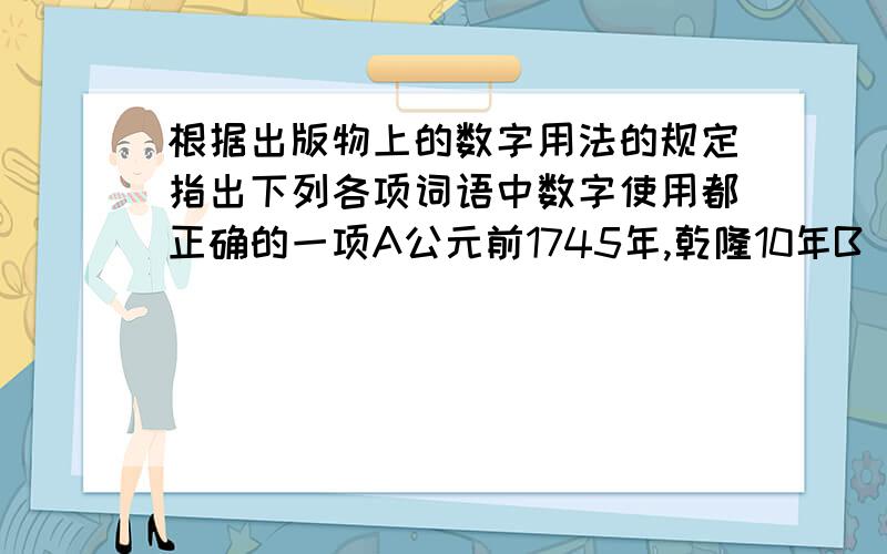 根据出版物上的数字用法的规定指出下列各项词语中数字使用都正确的一项A公元前1745年,乾隆10年B 上世纪八十年代 公元前8世纪C十月革命 八国联军D正月十五 50几岁