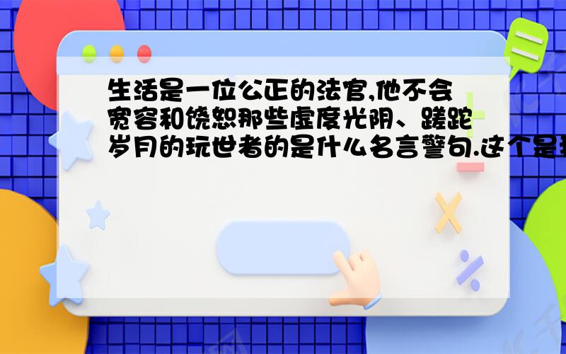 生活是一位公正的法官,他不会宽容和饶恕那些虚度光阴、蹉跎岁月的玩世者的是什么名言警句.这个是我们语文作业上的一道题目.问的是根据这句话,你联想到了那些名言警句.