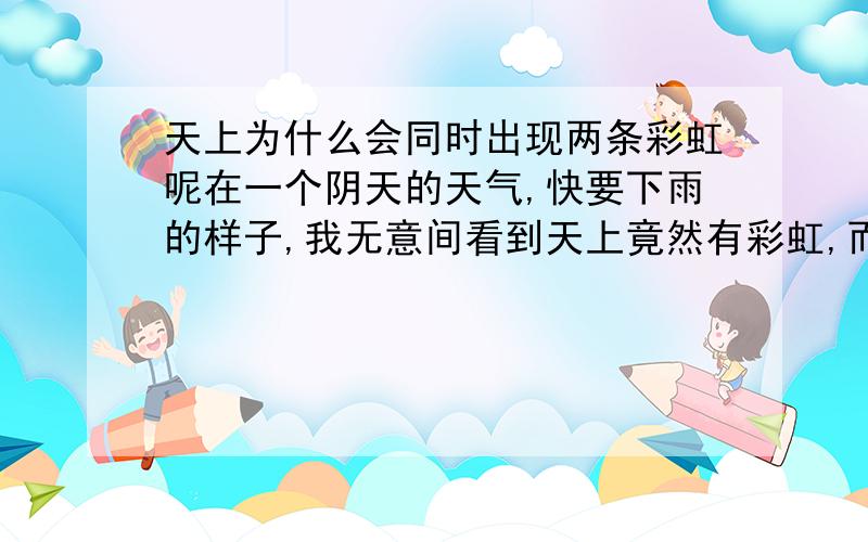 天上为什么会同时出现两条彩虹呢在一个阴天的天气,快要下雨的样子,我无意间看到天上竟然有彩虹,而且是两条,一条颜色深的隔一段距离的上方是一条颜色比较浅的,就是两条平行的弧,真是