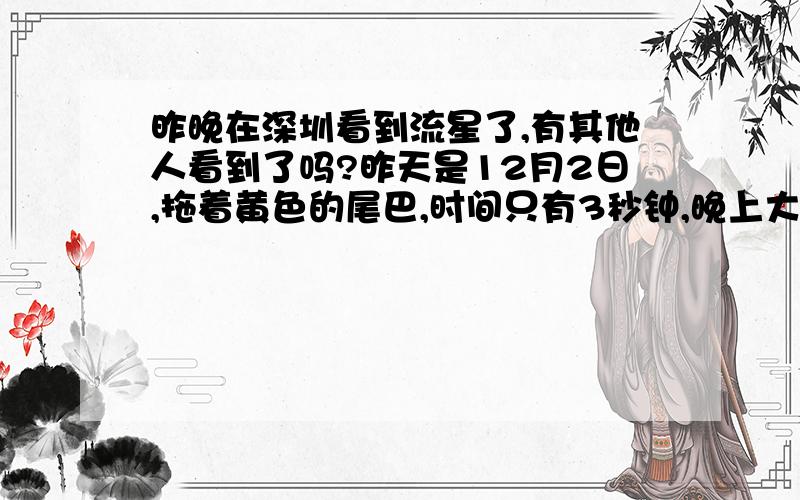 昨晚在深圳看到流星了,有其他人看到了吗?昨天是12月2日,拖着黄色的尾巴,时间只有3秒钟,晚上大约8点多,好像是我第一次看到真正的流星,但是很激动人心,赶紧许愿啊~昨晚的天气很晴朗,我也