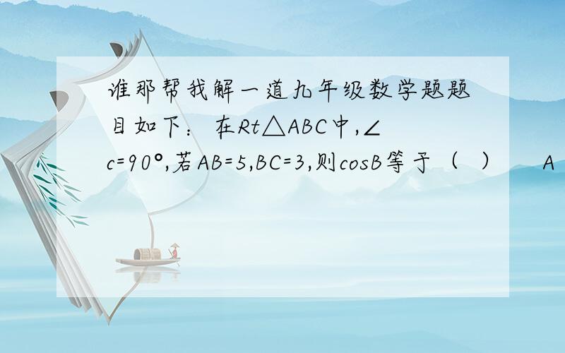 谁那帮我解一道九年级数学题题目如下：在Rt△ABC中,∠c=90°,若AB=5,BC=3,则cosB等于（  ）     A .四分之五 B.三分之五 c.四分之三 D.三分之四  希望各位高手能帮帮我,谢谢!不好意思，题目打错了~~