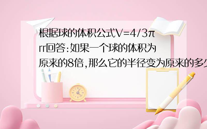 根据球的体积公式V=4/3πrr回答:如果一个球的体积为原来的8倍,那么它的半径变为原来的多少倍?如果一个球体积变为原来的27倍,那么它的 半径变为原来的多少倍?如果一个球体积变为原来的1000