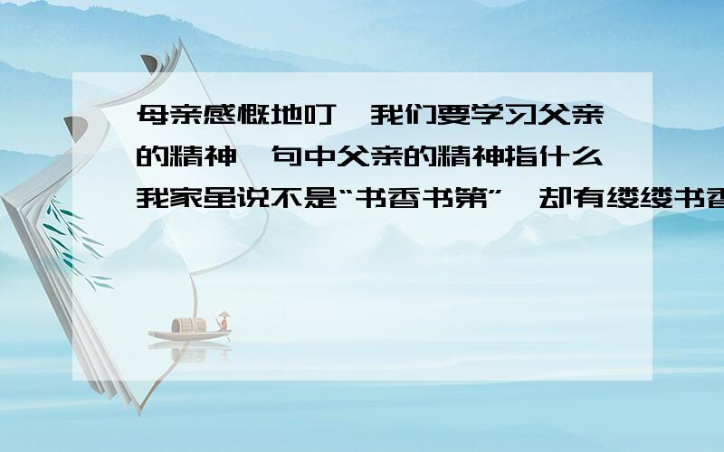 母亲感慨地叮咛我们要学习父亲的精神一句中父亲的精神指什么我家虽说不是“书香书第”,却有缕缕书香弥漫,这可从我全家人喜欢读书看出来.说起我家的书香,还是我父母传留下来的哩.