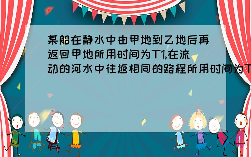 某船在静水中由甲地到乙地后再返回甲地所用时间为T1,在流动的河水中往返相同的路程所用时间为T2.T1与T2比较大小.并写出过程.【可用极限分析法】