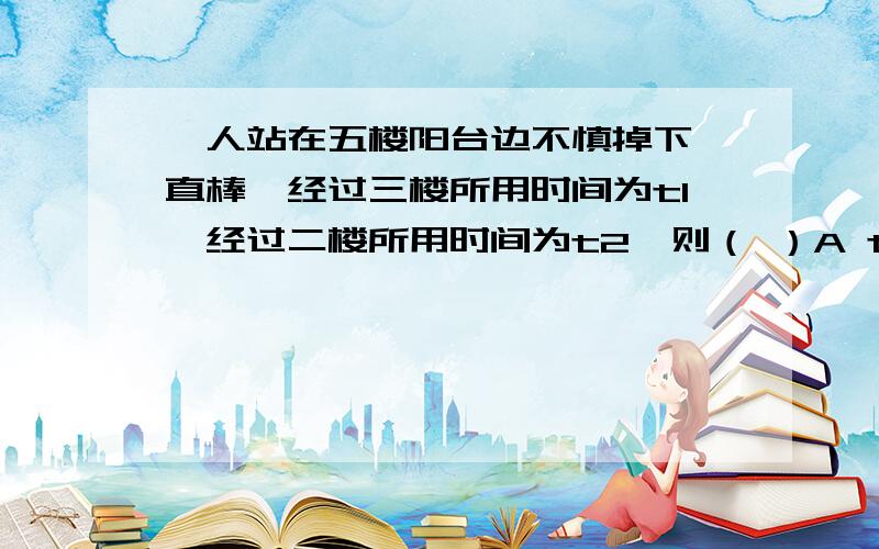 一人站在五楼阳台边不慎掉下一直棒,经过三楼所用时间为t1,经过二楼所用时间为t2,则（ ）A t1 > t2 B t1