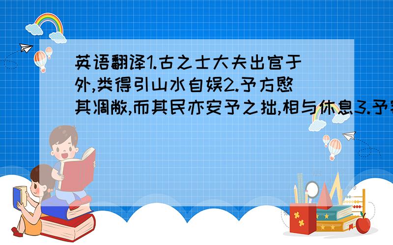 英语翻译1.古之士大夫出官于外,类得引山水自娱2.予方愍其凋敝,而其民亦安予之拙,相与休息3.予窃有志,未之逮,姑与客把酒咏歌,陶然以就醉焉