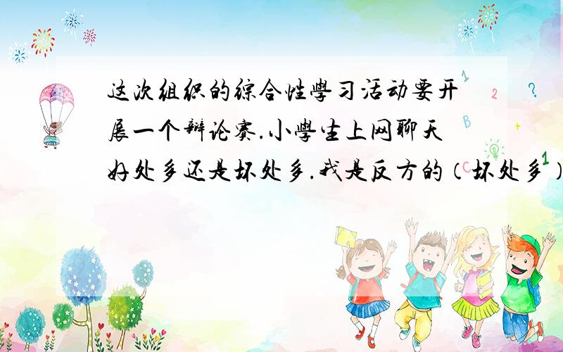 这次组织的综合性学习活动要开展一个辩论赛.小学生上网聊天好处多还是坏处多.我是反方的（坏处多）.然后老师让我们搜集一些各方的理由,比如：（反方的!）上网聊天可以给我们带来哪