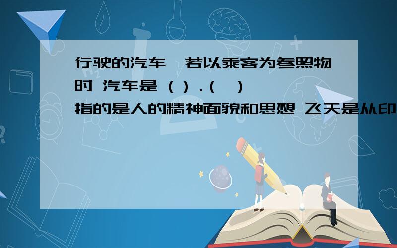 行驶的汽车,若以乘客为参照物时 汽车是 ( ) .（ ）指的是人的精神面貌和思想 飞天是从印度传来的（ ）形象