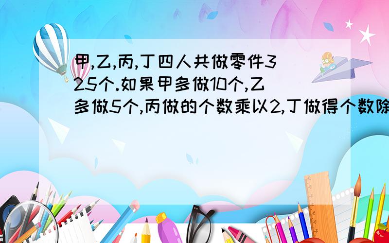 甲,乙,丙,丁四人共做零件325个.如果甲多做10个,乙多做5个,丙做的个数乘以2,丁做得个数除以3,那么四个人做的零件恰好相等.问丁做了多少个?希望解题思路明确!