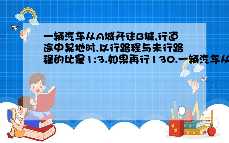 一辆汽车从A城开往B城,行道途中某地时,以行路程与未行路程的比是1:3.如果再行130.一辆汽车从A城开往B城,行道途中某地时,以行路程与未行路程的比是1:3.如果再行130千米,则以行的路程于未行