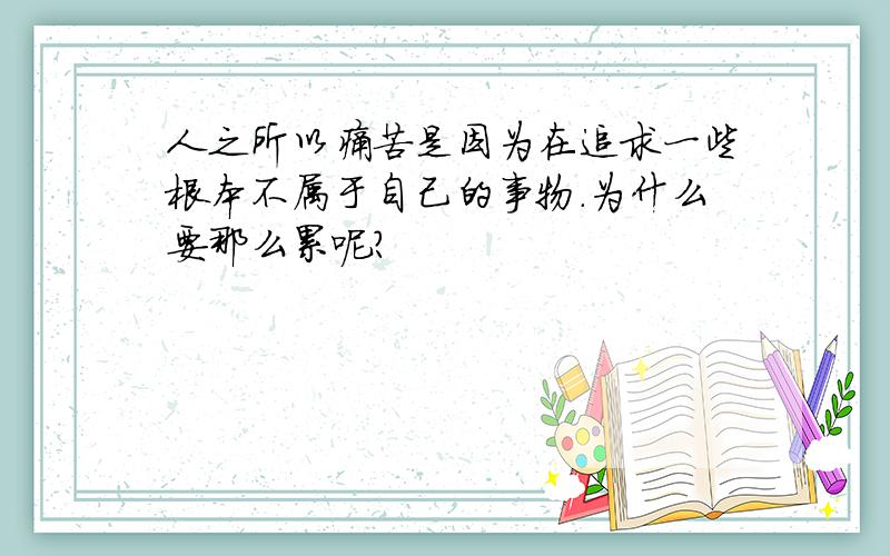 人之所以痛苦是因为在追求一些根本不属于自己的事物.为什么要那么累呢?