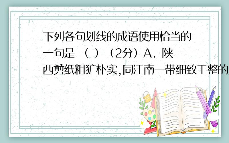 下列各句划线的成语使用恰当的一句是 （ ）（2分）A．陕西剪纸粗犷朴实,同江南一带细致工整的风格相比,真是半斤八两.B．中国自古就是一个诗的国度,唐诗、宋词、元曲大名鼎鼎,各种流派