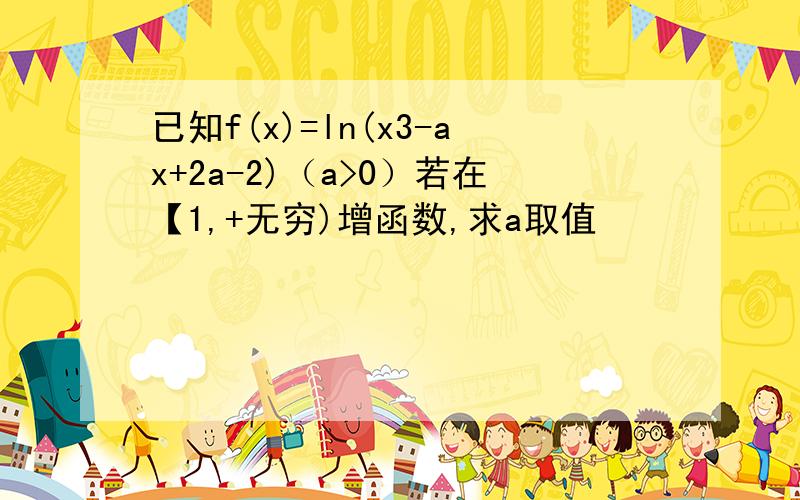 已知f(x)=ln(x3-ax+2a-2)（a>0）若在【1,+无穷)增函数,求a取值