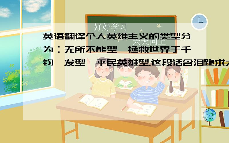 英语翻译个人英雄主义的类型分为：无所不能型、拯救世界于千钧一发型、平民英雄型.这段话含泪跪求大侠们翻译呀!英语演讲要用到的~