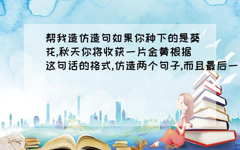 帮我造仿造句如果你种下的是葵花,秋天你将收获一片金黄根据这句话的格式,仿造两个句子,而且最后一句要点明寓意.