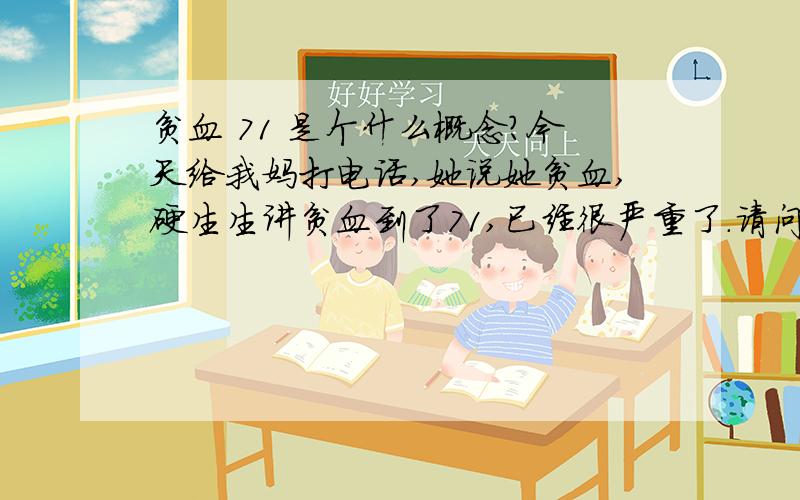 贫血 71 是个什么概念?今天给我妈打电话,她说她贫血,硬生生讲贫血到了71,已经很严重了.请问这个贫血 71是什么概念?已经到了什么程度?怎么样治疗?字打错了，是医生讲贫血到了71