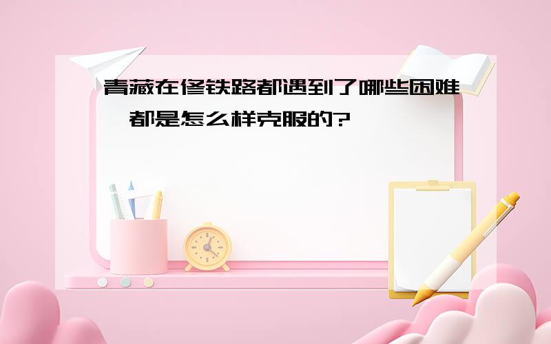 青藏在修铁路都遇到了哪些困难,都是怎么样克服的?