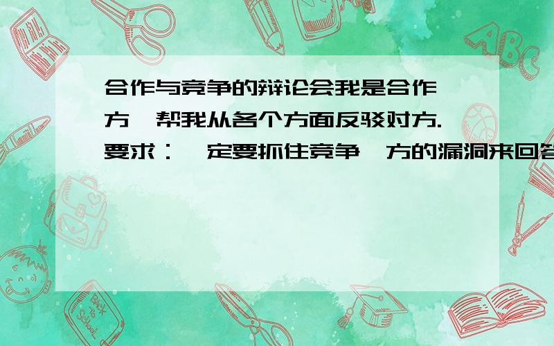 合作与竞争的辩论会我是合作一方,帮我从各个方面反驳对方.要求：一定要抓住竞争一方的漏洞来回答,还有,我是初二的,不要过度深奥.