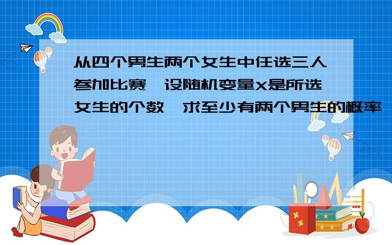 从四个男生两个女生中任选三人参加比赛,设随机变量X是所选女生的个数,求至少有两个男生的概率,求X的概率分布表和E(X)