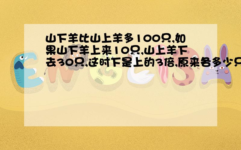 山下羊比山上羊多100只,如果山下羊上来10只,山上羊下去30只,这时下是上的3倍,原来各多少只?方程