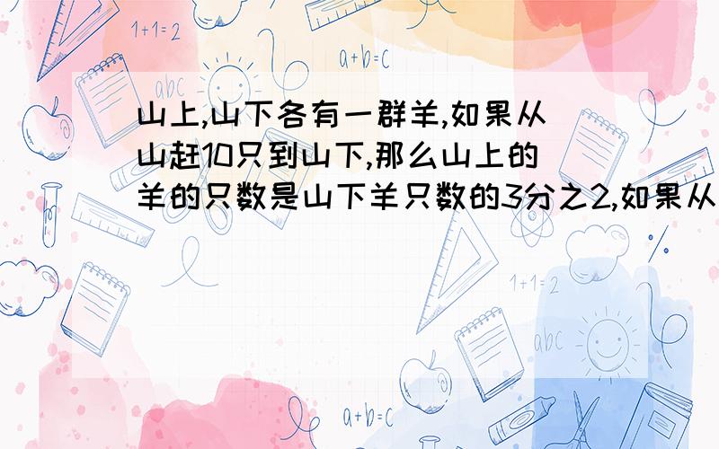 山上,山下各有一群羊,如果从山赶10只到山下,那么山上的羊的只数是山下羊只数的3分之2,如果从山上赶20只到山上,那么山上,山上的羊的只数一样多,问山上,山下各有羊多少只?