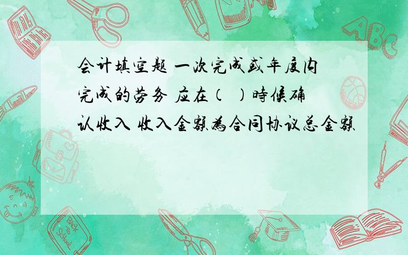 会计填空题 一次完成或年度内完成的劳务 应在（ ）时候确认收入 收入金额为合同协议总金额