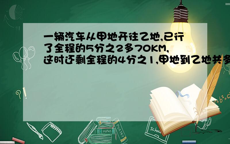 一辆汽车从甲地开往乙地,已行了全程的5分之2多70KM,这时还剩全程的4分之1,甲地到乙地共多少KM?