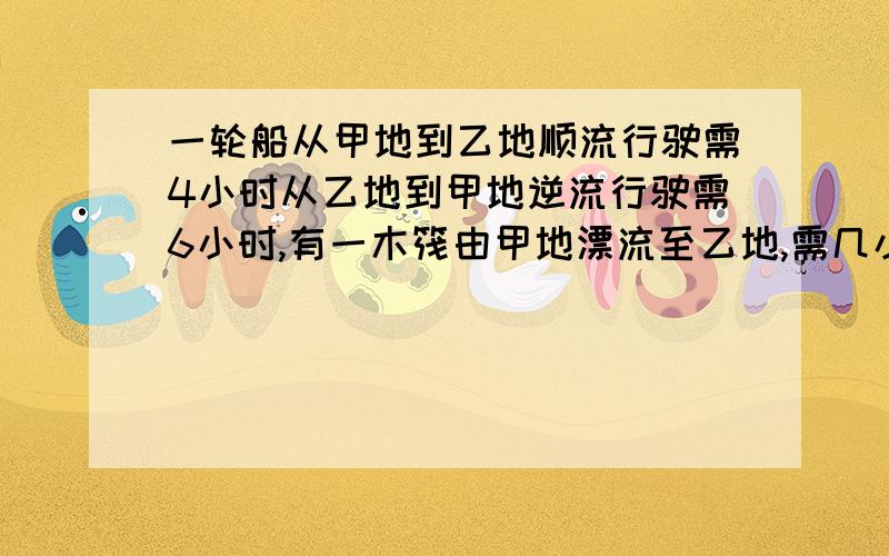 一轮船从甲地到乙地顺流行驶需4小时从乙地到甲地逆流行驶需6小时,有一木筏由甲地漂流至乙地,需几小时?