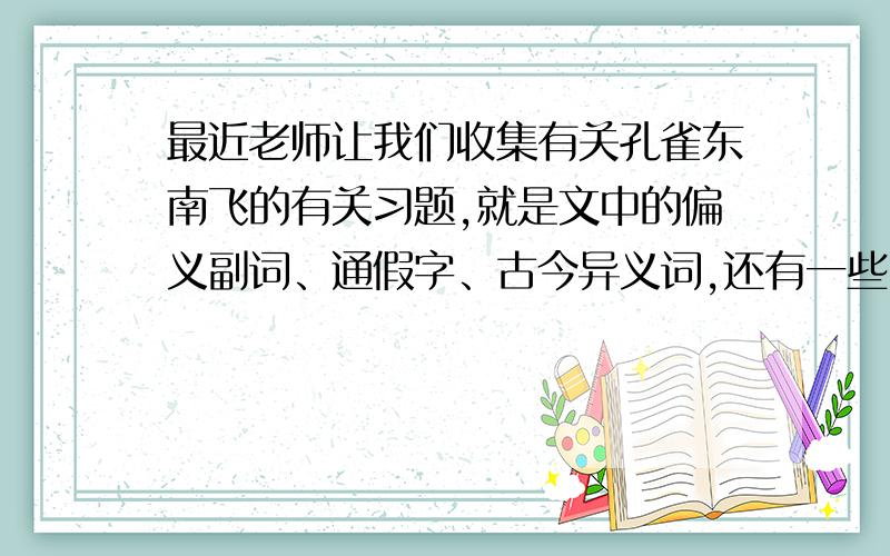 最近老师让我们收集有关孔雀东南飞的有关习题,就是文中的偏义副词、通假字、古今异义词,还有一些比较有代表性虚词的使用…一定要带着答案的,虚词不用太多,有两三个比较常见的就行了