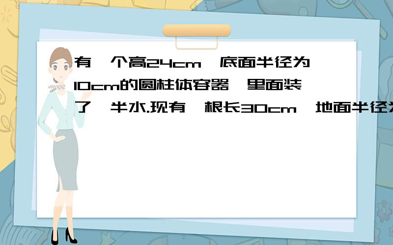 有一个高24cm,底面半径为10cm的圆柱体容器,里面装了一半水.现有一根长30cm,地面半径为2cm的圆柱体木棒.将木棒竖直放入容器中,使棒的底面与容器的地面接触.这时水面升高了多少厘米?