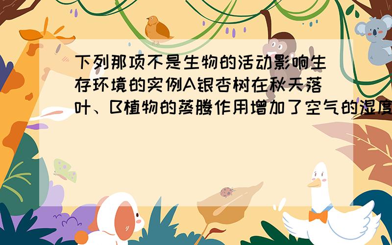 下列那项不是生物的活动影响生存环境的实例A银杏树在秋天落叶、B植物的蒸腾作用增加了空气的湿度、C草履虫下列那项不是生物的活动影响生存环境的实例,A银杏树在秋天落叶、B植物的蒸