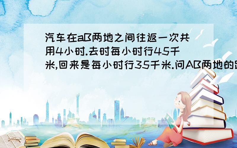 汽车在aB两地之间往返一次共用4小时.去时每小时行45千米,回来是每小时行35千米.问AB两地的路程是多少?要正确.