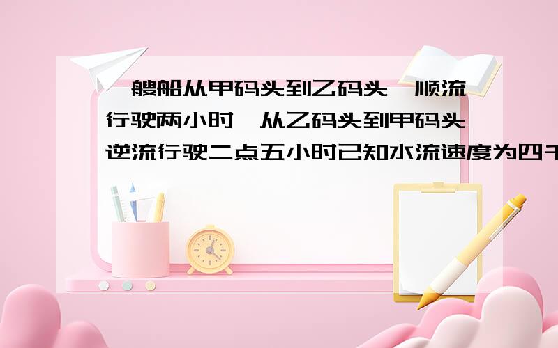 一艘船从甲码头到乙码头,顺流行驶两小时,从乙码头到甲码头逆流行驶二点五小时已知水流速度为四千米每小时?紧急情况啊~我是个可怜滴娃~