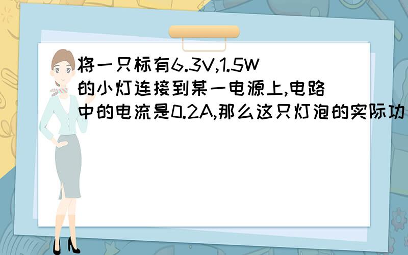 将一只标有6.3V,1.5W的小灯连接到某一电源上,电路中的电流是0.2A,那么这只灯泡的实际功率是A.略小于1.5W .B.等于1.5W C.略小于1.5W .d,oW